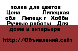 полка для цветов › Цена ­ 3 100 - Липецкая обл., Липецк г. Хобби. Ручные работы » Для дома и интерьера   